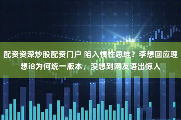 配资资深炒股配资门户 陷入惯性思维？李想回应理想i8为何统一版本，没想到网友语出惊人