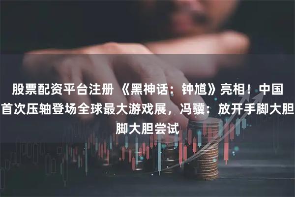 股票配资平台注册 《黑神话：钟馗》亮相！中国游戏首次压轴登场全球最大游戏展，冯骥：放开手脚大胆尝试
