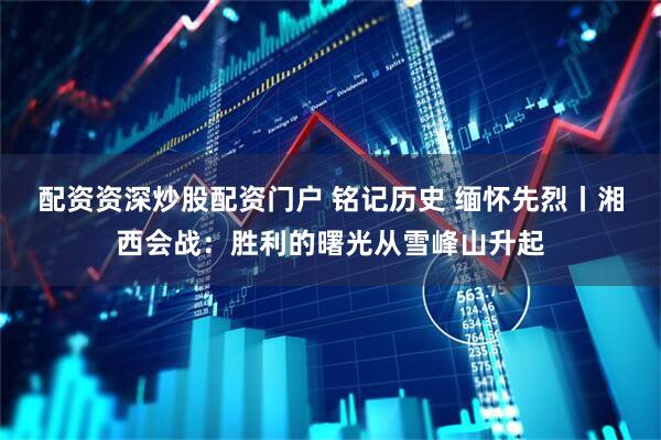 配资资深炒股配资门户 铭记历史 缅怀先烈丨湘西会战：胜利的曙光从雪峰山升起