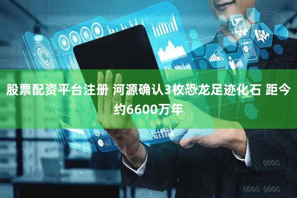 股票配资平台注册 河源确认3枚恐龙足迹化石 距今约6600万年