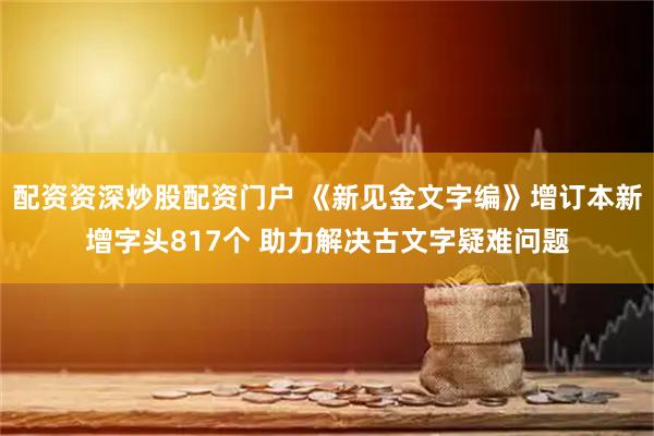 配资资深炒股配资门户 《新见金文字编》增订本新增字头817个 助力解决古文字疑难问题
