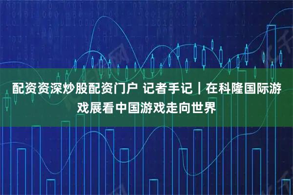 配资资深炒股配资门户 记者手记｜在科隆国际游戏展看中国游戏走向世界