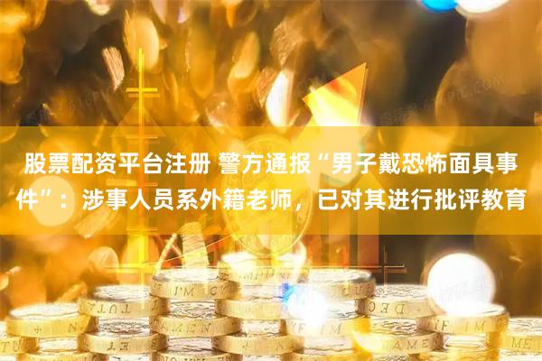股票配资平台注册 警方通报“男子戴恐怖面具事件”：涉事人员系外籍老师，已对其进行批评教育