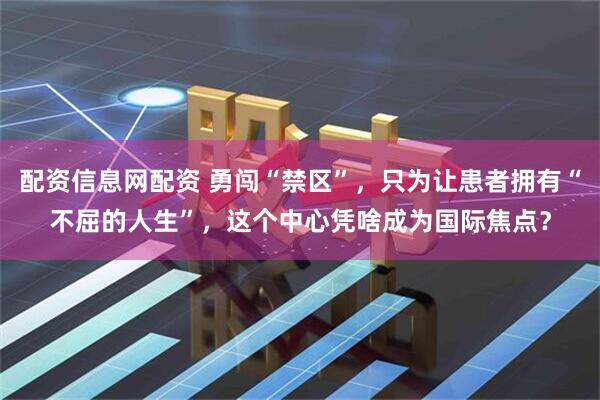 配资信息网配资 勇闯“禁区”，只为让患者拥有“不屈的人生”，这个中心凭啥成为国际焦点？