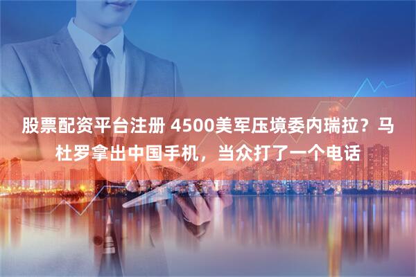 股票配资平台注册 4500美军压境委内瑞拉？马杜罗拿出中国手机，当众打了一个电话