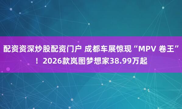 配资资深炒股配资门户 成都车展惊现“MPV 卷王”！2026款岚图梦想家38.99万起