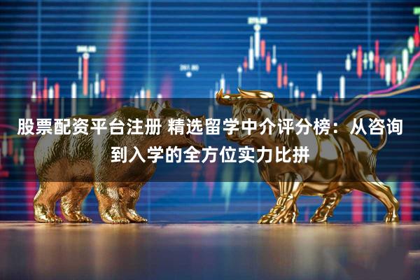 股票配资平台注册 精选留学中介评分榜：从咨询到入学的全方位实力比拼