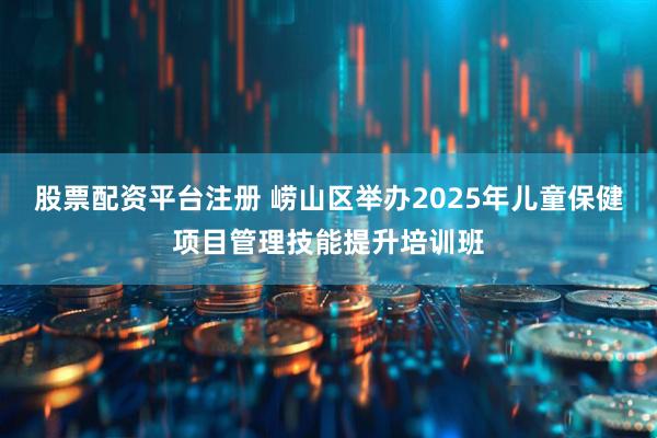 股票配资平台注册 崂山区举办2025年儿童保健项目管理技能提升培训班