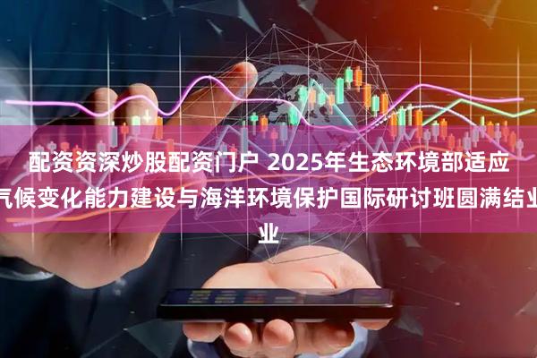 配资资深炒股配资门户 2025年生态环境部适应气候变化能力建设与海洋环境保护国际研讨班圆满结业