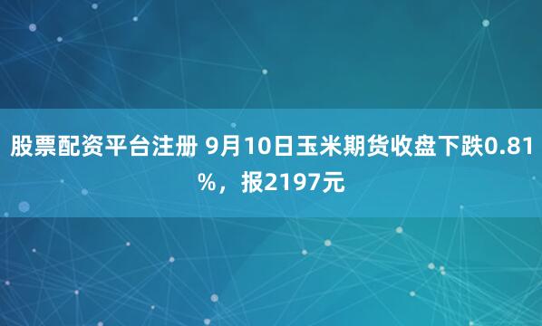 股票配资平台注册 9月10日玉米期货收盘下跌0.81%，报2197元