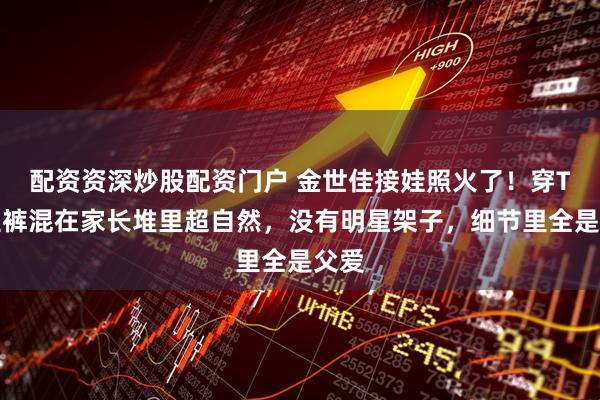 配资资深炒股配资门户 金世佳接娃照火了！穿T恤短裤混在家长堆里超自然，没有明星架子，细节里全是父爱