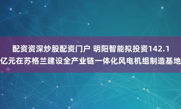 配资资深炒股配资门户 明阳智能拟投资142.1亿元在苏格兰建设全产业链一体化风电机组制造基地