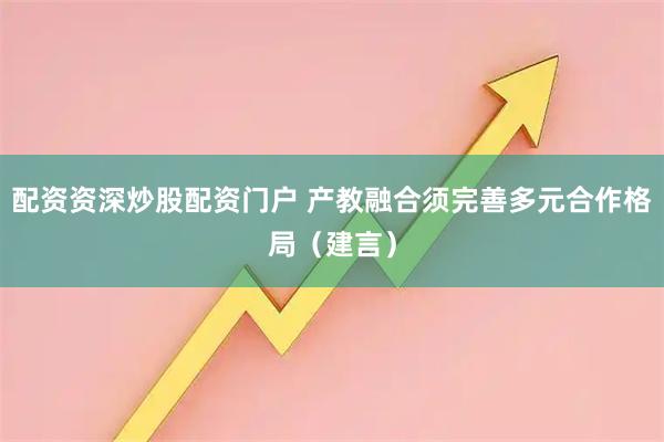 配资资深炒股配资门户 产教融合须完善多元合作格局（建言）