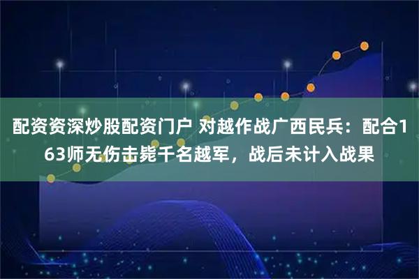 配资资深炒股配资门户 对越作战广西民兵：配合163师无伤击毙千名越军，战后未计入战果